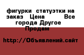 фигурки .статуэтки.на заказ › Цена ­ 250 - Все города Другое » Продам   